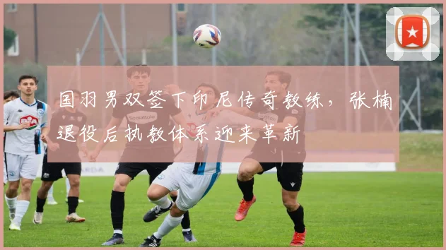 国羽男双签下印尼传奇教练，张楠退役后执教体系迎来革新