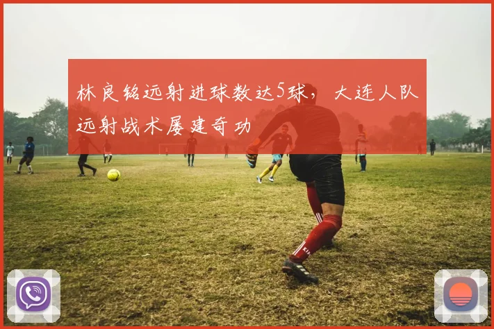 林良铭远射进球数达5球，大连人队远射战术屡建奇功