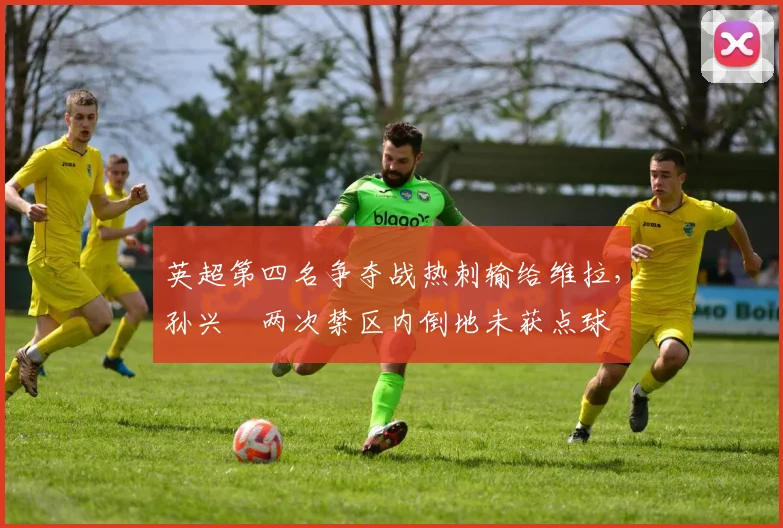 英超第四名争夺战热刺输给维拉，孙兴慜两次禁区内倒地未获点球